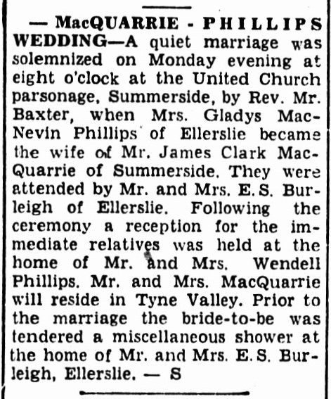 -MacQUARRIE - PHILLIPS WEDDING-A quiet marriage was solemnized on Monday evening at eight o'clock at the United Church parsonage, Summerside, by Rev. Mr. Baxter, when Mrs. Gladys MacNevin Phillips of Ellerslie became the wife of Mr. James Clark MacQuarrie of Summerside. They were attended by Mr. and Mrs. E.S. Burleigh of Ellerslie. Following the ceremony a reception for the immediate relatives was held at the home of Mr. and Mrs. Wendell Phillips. Mr. and Mrs. MacQuarrie will reside in Tyne Valley. Prior to the marriage the bride-to-be was tendered a miscellaneous shower at the home of Mr. and Mrs. E.S. Burleigh, Ellerslie. - S