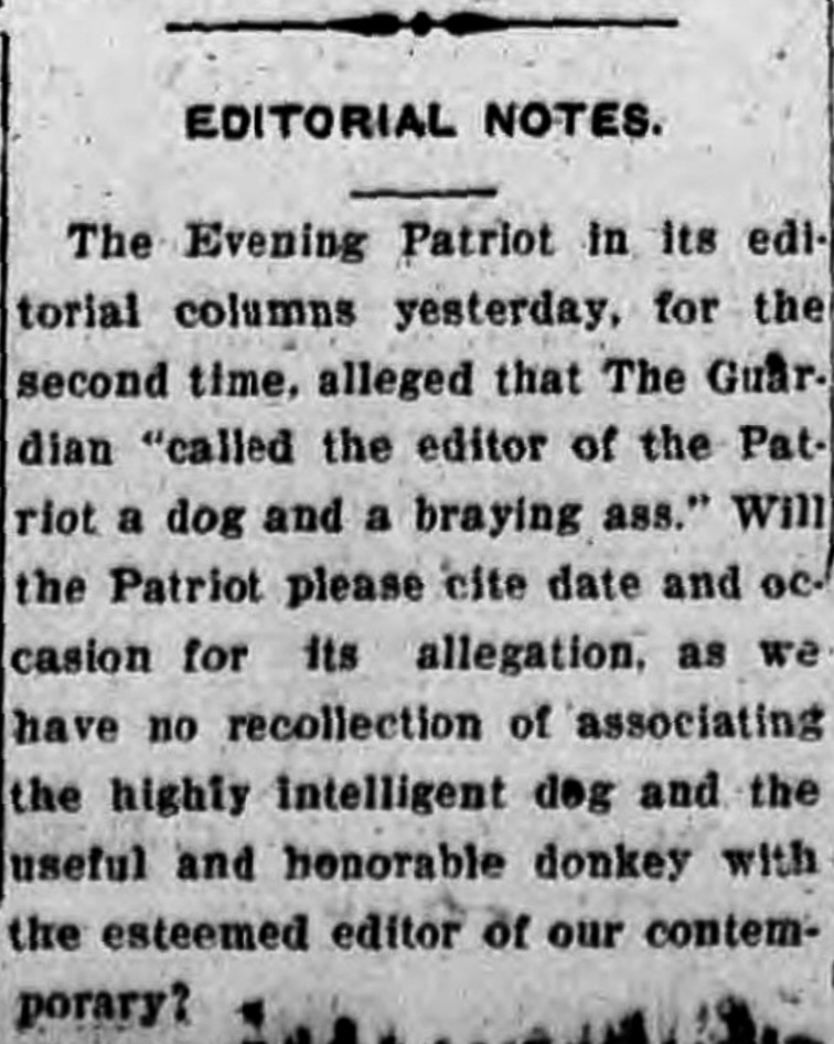 A photo of text that reads: Editorial Notes. The Evening Patriot in its editorial columns yesterday, for the second time, alleged that The Guardian "called the editor of the Patriot a dog and a braying ass." Will the Patriot please cite date and occasion for its allegation, as we have no recollection of associating the highly intelligent dog and the useful and honorable donkey with the esteemed editor of our contemporary?